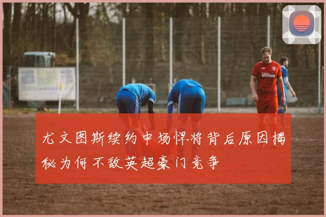 尤文图斯续约中场悍将背后原因揭秘为何不敌英超豪门竞争