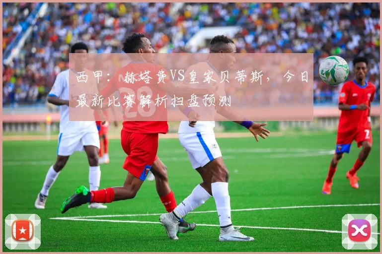 西甲：赫塔费VS皇家贝蒂斯，今日最新比赛解析扫盘预测