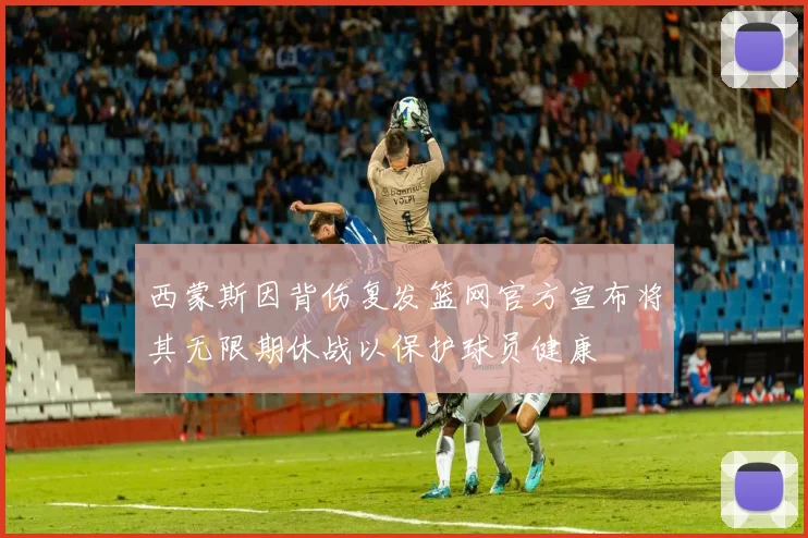 西蒙斯因背伤复发篮网官方宣布将其无限期休战以保护球员健康