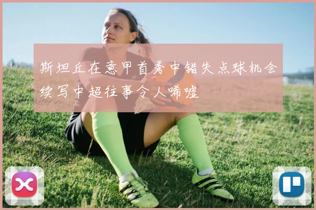 斯坦丘在意甲首秀中错失点球机会续写中超往事令人唏嘘