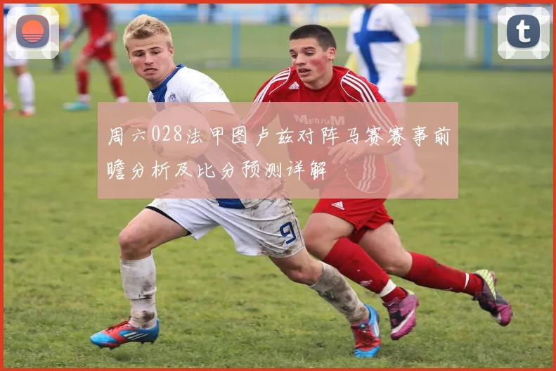 周六028法甲图卢兹对阵马赛赛事前瞻分析及比分预测详解
