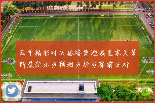 西甲精彩对决赫塔费迎战皇家贝蒂斯最新比分预测分析与赛前分析
