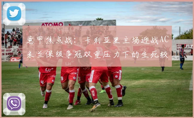 意甲焦点战：卡利亚里主场迎战AC米兰保级争冠双重压力下的生死较量
